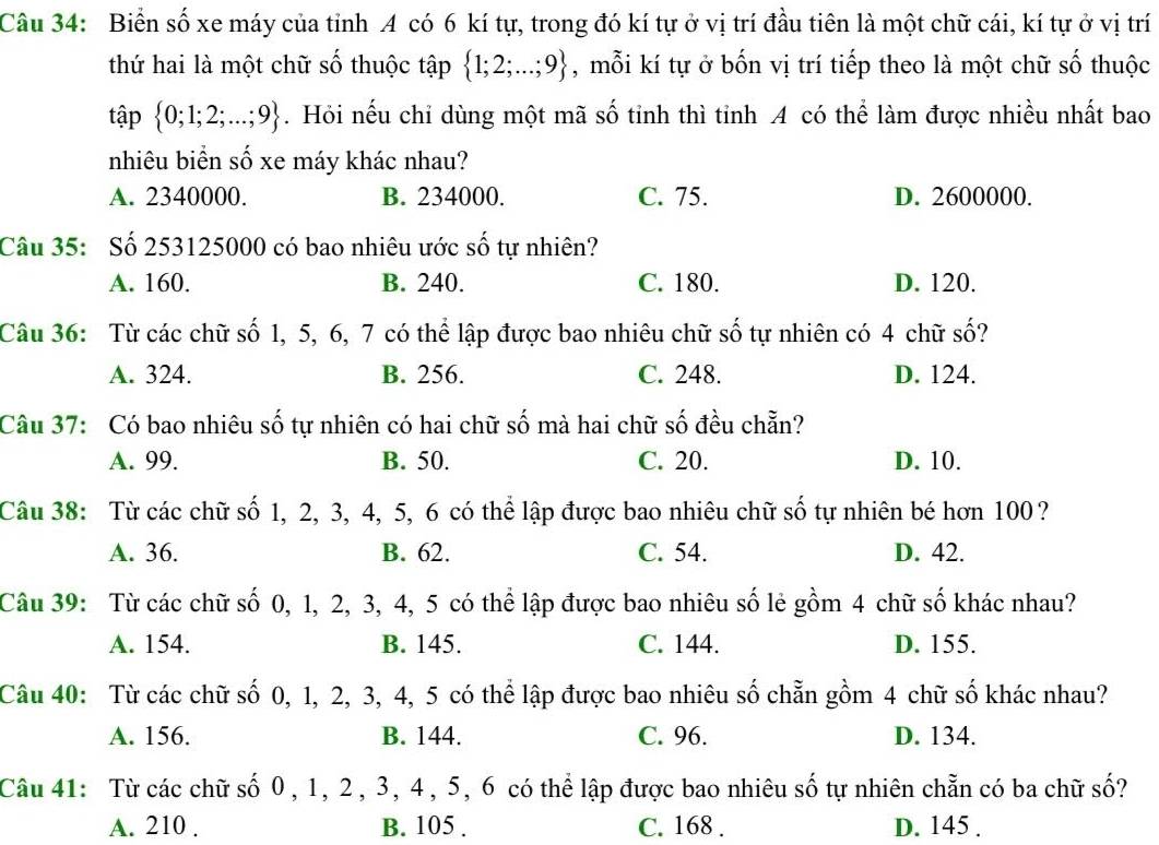 Biển số xe máy của tỉnh 4 có 6 kí tự, trong đó kí tự ở vị trí đầu tiên là một chữ cái, kí tự ở vị trí
thứ hai là một chữ số thuộc tập  1;2;...;9 , mỗi kí tự ở bốn vị trí tiếp theo là một chữ số thuộc
tập  0;1;2;...;9. Hỏi nếu chỉ dùng một mã số tỉnh thì tỉnh A có thể làm được nhiều nhất bao
nhiêu biển số xe máy khác nhau?
A. 2340000. B. 234000. C. 75. D. 2600000.
Câu 35: Số 253125000 có bao nhiêu ước số tự nhiên?
A. 160. B. 240. C. 180. D. 120.
Câu 36: Từ các chữ số 1, 5, 6, 7 có thể lập được bao nhiêu chữ số tự nhiên có 4 chữ số?
A. 324. B. 256. C. 248. D. 124.
Câu 37: Có bao nhiêu số tự nhiên có hai chữ số mà hai chữ số đều chẵn?
A. 99. B. 50. C. 20. D. 10.
Câu 38: Từ các chữ số 1, 2, 3, 4, 5, 6 có thể lập được bao nhiêu chữ số tự nhiên bé hơn 100 ?
A. 36. B. 62. C. 54. D. 42.
Câu 39: Từ các chữ số 0, 1, 2, 3, 4, 5 có thể lập được bao nhiêu số lẻ gồm 4 chữ số khác nhau?
A. 154. B. 145. C. 144. D. 155.
Câu 40: Từ các chữ số 0, 1, 2, 3, 4, 5 có thể lập được bao nhiêu số chẵn gồm 4 chữ số khác nhau?
A. 156. B. 144. C. 96. D. 134.
Câu 41: Từ các chữ số 0, 1, 2, 3, 4 , 5, 6 có thể lập được bao nhiêu số tự nhiên chẵn có ba chữ số?
A. 210 . B. 105 . C. 168 . D. 145 .