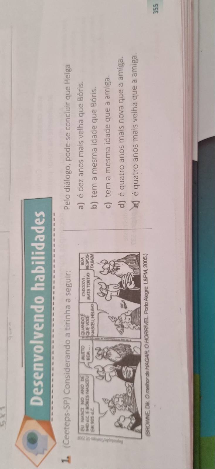 Goro
Desenvolvendo habilidades
1 (Ceeteps-SP) Considerando a tirinha a seguir: Pelo diálogo, pode-se concluir que Helga
a) é dez anos mais velha que Bóris.
b) tem a mesma idade que Bóris.
c) tem a mesma idade que a amiga.
d) é quatro anos mais nova que a amiga.
e) é quatro anos mais velha que a amiga.
(BROWNE, Dik. O melhor de HAGAR, O HORR/VEL. Porto Alegre: L&PM, 2005.)
355