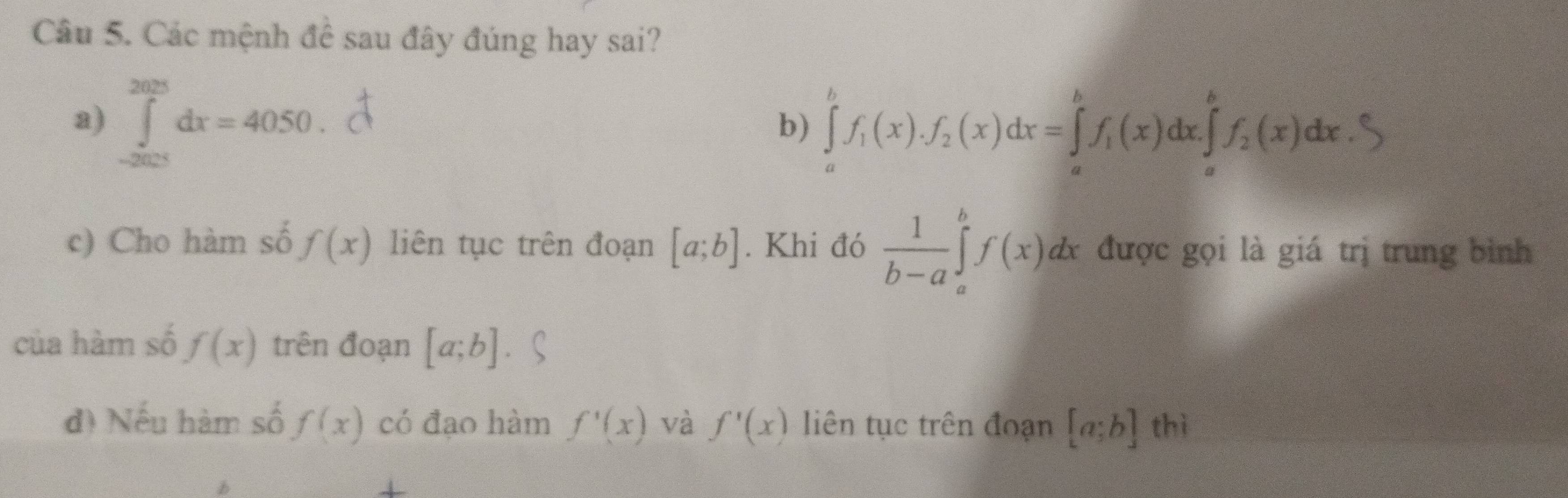 Các mệnh để sau đây đúng hay sai?
a) ∈tlimits _(-2005)^(2025)dx=4050.
b) ∈tlimits _a^(bf_1)(x).f_2(x)dx=∈tlimits _a^(bf_1)(x)dx.∈tlimits _a^(b .∈tlimits _a^bf_2)(x)dx
c) Cho hàm số f(x) liên tục trên đoạn [a;b]. Khi đó  1/b-a ∈tlimits _a^bf(x)dx được gọi là giá trị trung bình
của hàm số f(x) trên đoạn [a;b]
d) Nếu hàm số f(x) có đạo hàm f'(x) và f'(x) liên tục trên đoạn [a;b] thì