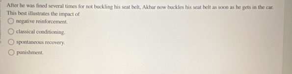 After he was fined several times for not buckling his seat belt, Akbar now buckles his seat belt as soon as he gets in the car.
This best illustrates the impact of
negative reinforcement.
classical conditioning.
spontaneous recovery.
punishment.