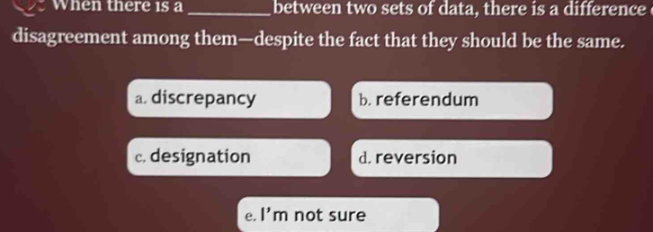 When there 1s a _between two sets of data, there is a difference
disagreement among them—despite the fact that they should be the same.
a. discrepancy b. referendum
c. designation d. reversion
e. l'm not sure