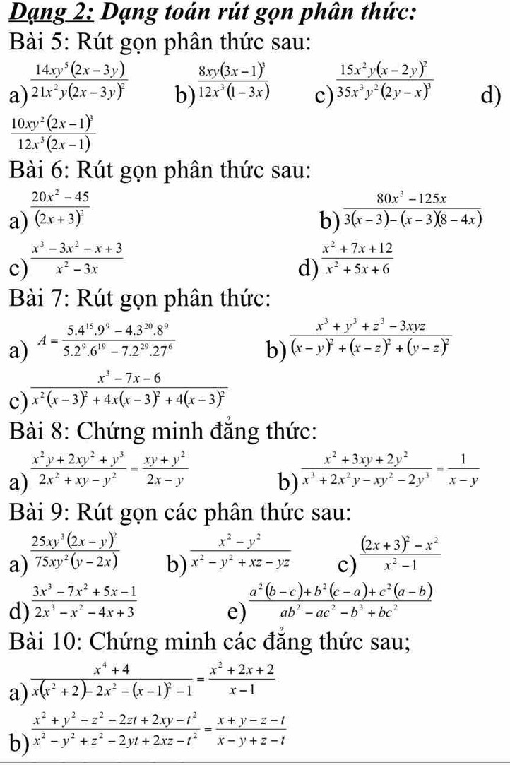 Dạng 2: Dạng toán rút gọn phân thức:
Bài 5: Rút gọn phân thức sau:
a) frac 14xy^5(2x-3y)21x^2y(2x-3y)^2
b) frac 8xy(3x-1)^312x^3(1-3x)
c) frac 15x^2y(x-2y)^235x^3y^2(2y-x)^3
d)
frac 10xy^2(2x-1)^312x^3(2x-1)
Bài 6: Rút gọn phân thức sau:
a) frac 20x^2-45(2x+3)^2
b)  (80x^3-125x)/3(x-3)-(x-3)(8-4x) 
c)  (x^3-3x^2-x+3)/x^2-3x 
d)  (x^2+7x+12)/x^2+5x+6 
Bài 7: Rút gọn phân thức:
a) A= (5.4^(15).9^9-4.3^(20).8^9)/5.2^9.6^(19)-7.2^(29).27^6 
b) frac x^3+y^3+z^3-3xyz(x-y)^2+(x-z)^2+(y-z)^2
c) frac x^3-7x-6x^2(x-3)^2+4x(x-3)^2+4(x-3)^2
Bài 8: Chứng minh đẳng thức:
a)  (x^2y+2xy^2+y^3)/2x^2+xy-y^2 = (xy+y^2)/2x-y 
b)  (x^2+3xy+2y^2)/x^3+2x^2y-xy^2-2y^3 = 1/x-y 
Bài 9: Rút gọn các phân thức sau:
b)  (x^2-y^2)/x^2-y^2+xz-yz 
a) frac 25xy^3(2x-y)^275xy^2(y-2x) frac (2x+3)^2-x^2x^2-1
c)
d)  (3x^3-7x^2+5x-1)/2x^3-x^2-4x+3 
e)  (a^2(b-c)+b^2(c-a)+c^2(a-b))/ab^2-ac^2-b^3+bc^2 
Bài 10: Chứng minh các đăng thức sau;
a) frac x^4+4x(x^2+2)-2x^2-(x-1)^2-1= (x^2+2x+2)/x-1 
b)  (x^2+y^2-z^2-2zt+2xy-t^2)/x^2-y^2+z^2-2yt+2xz-t^2 = (x+y-z-t)/x-y+z-t 