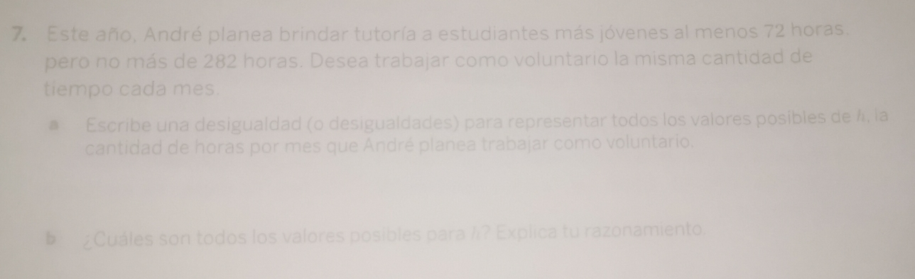 Este año, André planea brindar tutoría a estudiantes más jóvenes al menos 72 horas. 
pero no más de 282 horas. Desea trabajar como voluntario la misma cantidad de 
tiempo cada mes. 
# Escribe una desigualdad (o desigualdades) para representar todos los valores posibles de 4, la 
cantidad de horas por mes que André planea trabajar como voluntario. 
§ ¿Cuáles son todos los valores posibles para /? Explica tu razonamiento.