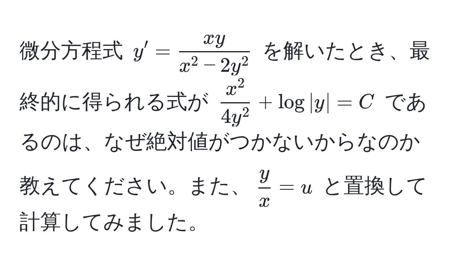 微分方程式 ( y' = fracxyx^(2 - 2y^2) ) を解いたとき、最終的に得られる式が ( fracx^24y^2 + log|y| = C ) であるのは、なぜ絶対値がつかないからなのか教えてください。また、(  y/x  = u ) と置換して計算してみました。