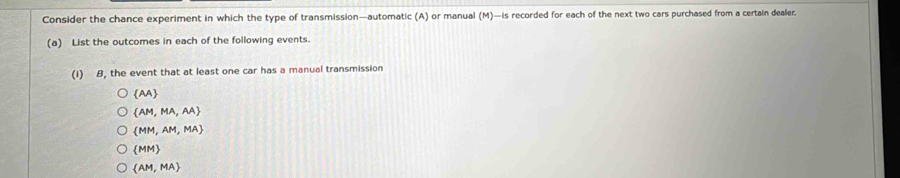 Consider the chance experiment in which the type of transmission—automatic (A) or manual (M)—is recorded for each of the next two cars purchased from a certain dealer.
(a) List the outcomes in each of the following events.
(1) 8, the event that at least one car has a manual transmission
 AA
 AM,MA,AA
 MM,AM,MA
 MM
 AM,MA