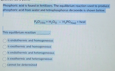 Phosphoric acid is found in fertilizers. The equilibrium reaction used to produce
phosphoric acid from water and tetraphosphorus decaoxide is shown below.
P_4O_10(s)+H_2O_(l)=H_3PO_4(aq) + heat
This equilibrium reaction_
is endothermic and homogeneous
is exothermic and homogeneous
is endothermic and heterogeneous
is exothermic and heterogeneous
cannot be determined