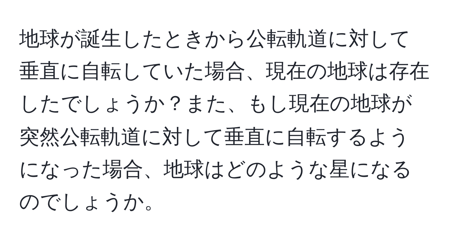 地球が誕生したときから公転軌道に対して垂直に自転していた場合、現在の地球は存在したでしょうか？また、もし現在の地球が突然公転軌道に対して垂直に自転するようになった場合、地球はどのような星になるのでしょうか。