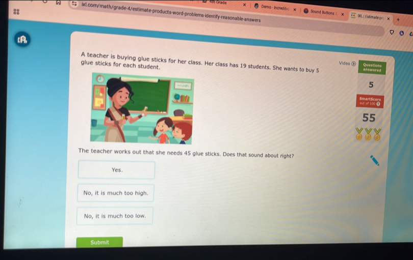 Derna - Incredib< Sound Buttons: ( DOL | Estimate pr X
[A
A teacher is buying glue sticks for her class. Her class has  19 students. She wants to buy 5 answered
glue sticks for each student.
Video Questions
5
out or 100 Ω SmartScore
55
The teacher works out that she needs 45 glue sticks. Does that sound about right?
Yes.
No, it is much too high.
No, it is much too low.
Submit