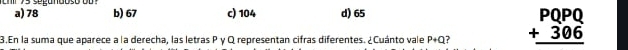 thr 7s segundoso o u a) 78 b) 67 c) 104 d) 65
3.En la suma que aparece a la derecha, las letras P γ Q representan cifras diferentes. ¿Cuánto vale P+Q ? beginarrayr PQPQ +306 hline endarray