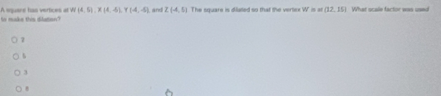 A squere has vertices at W(4,5), X(4,-5), Y(4,-5) ), and Z(-4,5) The square is dilated so that the vertex W is at (12,15) What scale factor was used
to make this dilation?
5
3
B