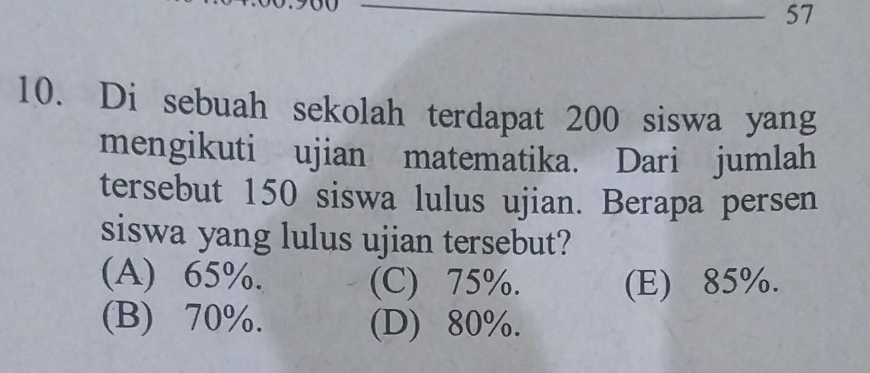 57
10. Di sebuah sekolah terdapat 200 siswa yang
mengikuti ujian matematika. Dari jumlah
tersebut 150 siswa lulus ujian. Berapa persen
siswa yang lulus ujian tersebut?
(A) 65%.
(C) 75%. (E) 85%.
(B) 70%.
(D) 80%.