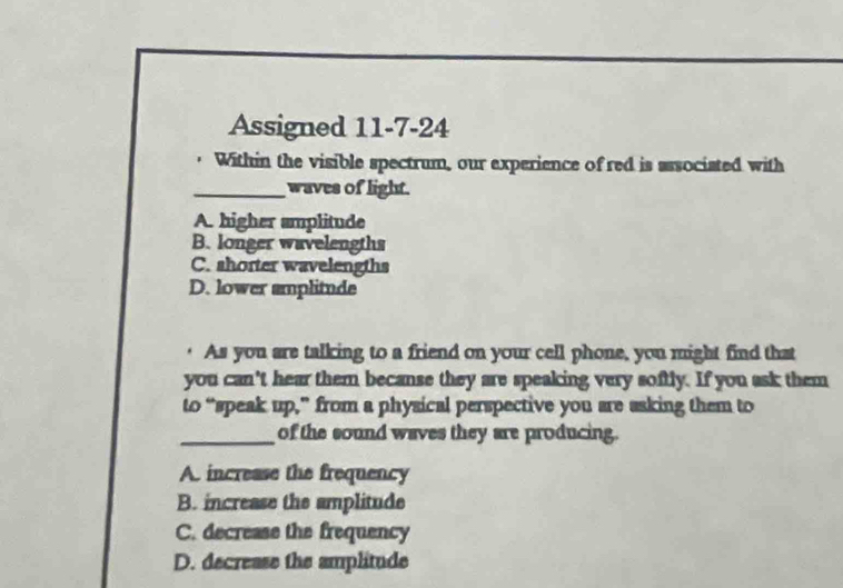 Assigned 11-7-24
. Within the visible spectrum, our experience of red is associated with
_waves of light.
A. higher amplitude
B. longer wavelengths
C. shorter wavelengths
D. lower amplitude
· As you are talking to a friend on your cell phone, you might find that
you can't hear them becanse they are speaking very softly. If you ask them
to “speak up,” from a physical perspective you are asking them to
_of the sound waves they are producing.
A. increase the frequency
B. increase the amplitude
C. decrease the frequency
D. decrease the amplitude