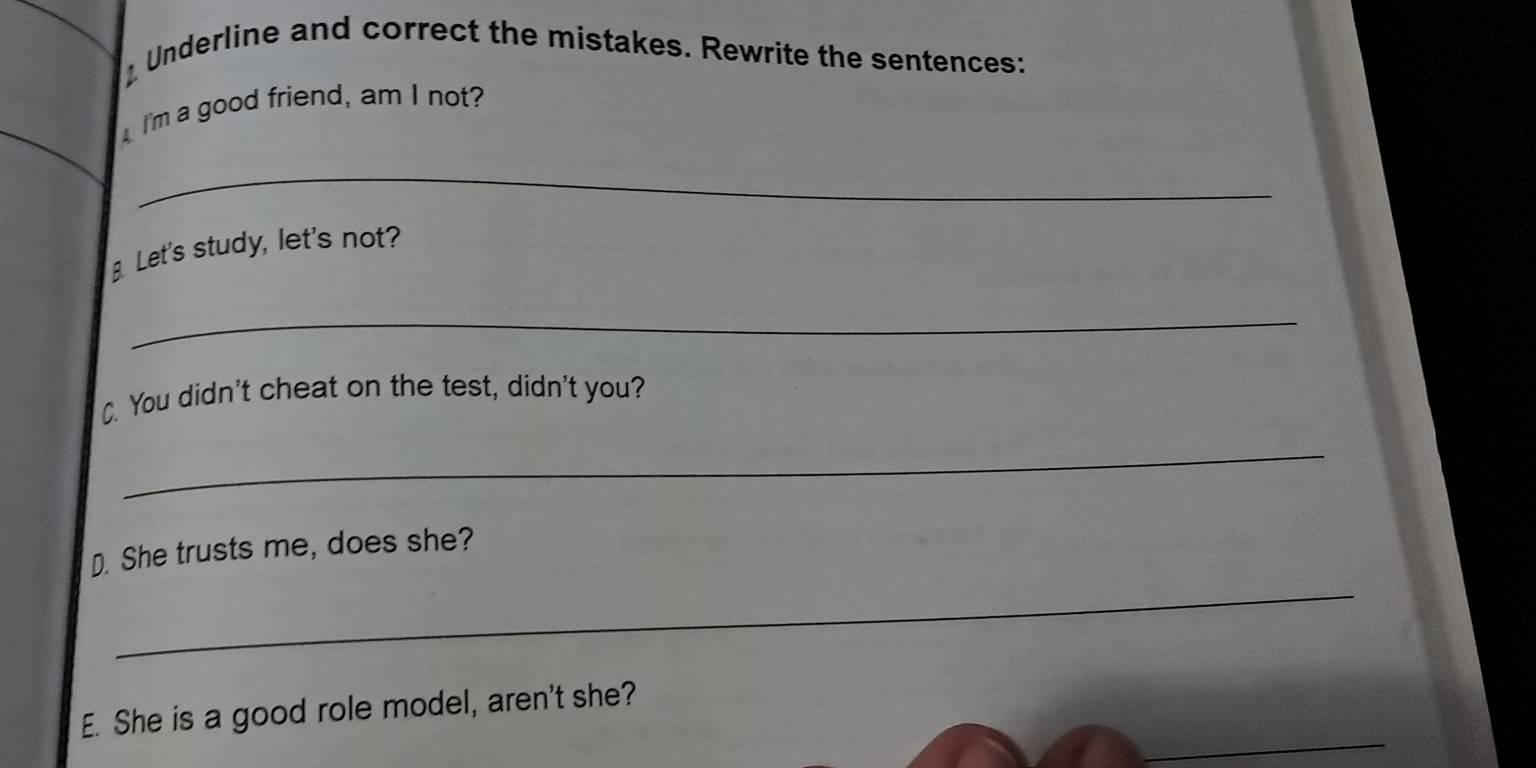 Underline and correct the mistakes. Rewrite the sentences: 
I'm a good friend, am I not? 
_ 
Let's study, let's not? 
_ 
C. You didn't cheat on the test, didn't you? 
_ 
D. She trusts me, does she? 
_ 
_ 
E. She is a good role model, aren't she?