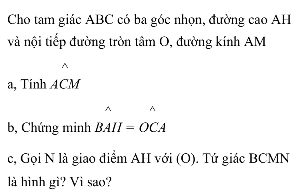 Cho tam giác ABC có ba góc nhọn, đường cao AH 
và nội tiếp đường tròn tâm O, đường kính AM 
a, Tính ACM
b, Chứng minh BAH=OCA
c, Gọi N là giao điểm AH với (O). Tứ giác BCMN
là hình gì? Vì sao?