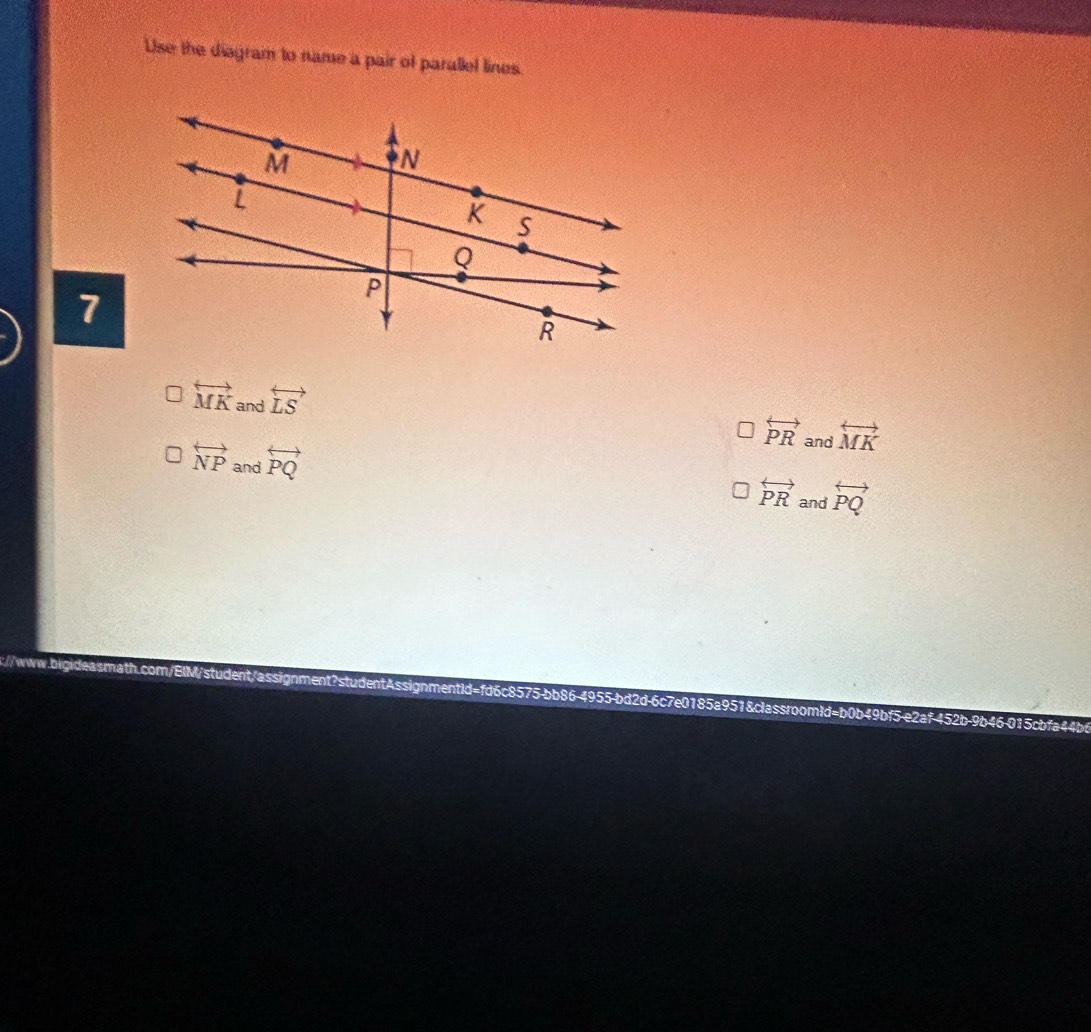 Use the diagram to name a pair of parallel lines.
7
overleftrightarrow MK and overleftrightarrow LS
overleftrightarrow PR and overleftrightarrow MK
overleftrightarrow NP and overleftrightarrow PQ
overleftrightarrow PR and overleftrightarrow PQ
s://ww.wbiqideasmath.com/BIM/student/assignment?studentAssignmentid=fd6c8575-bb86-4955-bd2d-6c7e0185a951&classroomid=b0b49bf5-e