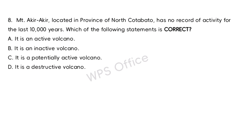 Mt. Akir-Akir, located in Province of North Cotabato, has no record of activity for
the last 10,000 years. Which of the following statements is CORRECT?
A. It is an active volcano.
B. It is an inactive volcano.
C. It is a potentially active volcano.
D. It is a destructive volcano.