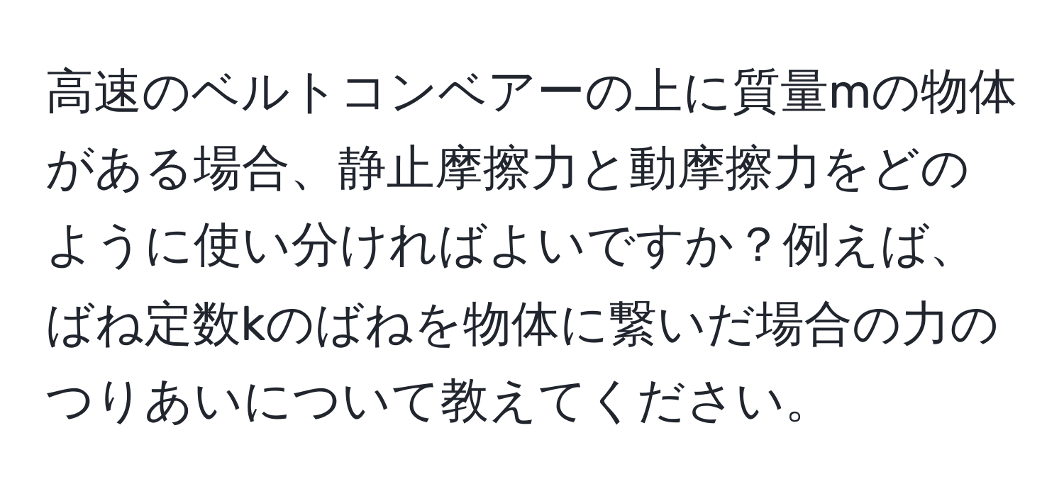 高速のベルトコンベアーの上に質量mの物体がある場合、静止摩擦力と動摩擦力をどのように使い分ければよいですか？例えば、ばね定数kのばねを物体に繋いだ場合の力のつりあいについて教えてください。