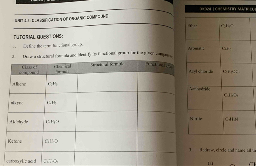 DK024 | CHEMISTRY MATRICUI
UNIT 4.3: CLASSIFICATION OF ORGANIC COMPOUND
TUTORIAL QUESTIONS:
1. Define the term functional group. 
rmula and identify its functional group for the given compoun
Redraw, circle and name all th
carboxylic acid C_3H_6O_2 (a) CH