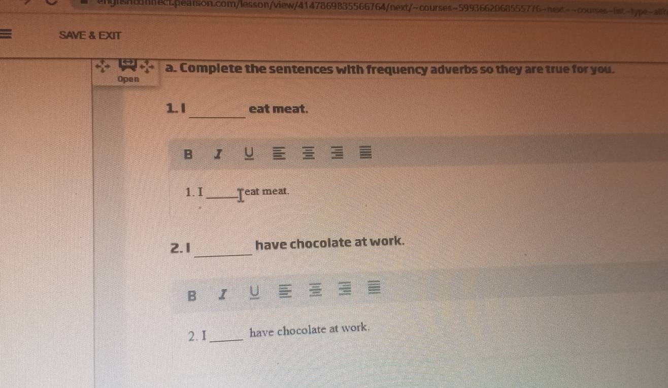 shtnhecLpearson.com/lesson/view/4147869835566764/next/~courses~5993662068555776-next--courses-list-type-all?
= SAVE & EXIT
a. Complete the sentences with frequency adverbs so they are true for you.
Open
_
1.I eat meat.
B I U
1.I_ Teat meat.
_
2.1 have chocolate at work.
B I
2. I_ have chocolate at work.