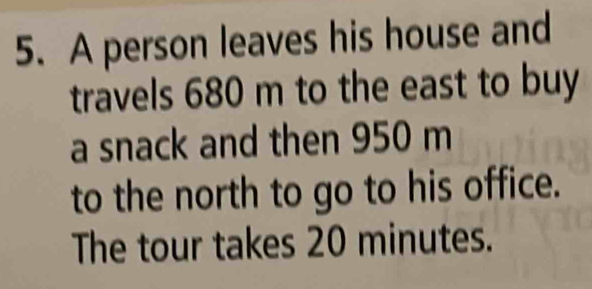 A person leaves his house and 
travels 680 m to the east to buy 
a snack and then 950 m
to the north to go to his office. 
The tour takes 20 minutes.