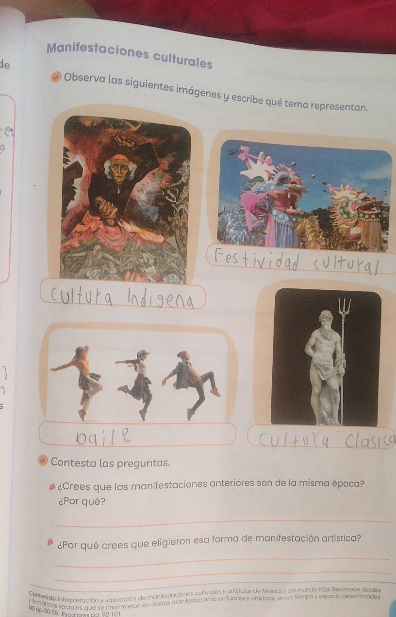 Manifestaciones culturales 
de 
* Observa las siguientes imágenes y escribe qué tema representan. 
Contesta las preguntas. 
¿Crees que las manifestaciones anteriores son de la misma época? 
¿Por qué? 
_ 
¿Por qué crees que eligieron esa forma de manifestación artística? 
_ 
_ 
_ 
Contenido, Interpretación y valoración de manifestaciones culturales y artísticas de México y del mundo. PDA. Reconoce ideales 
y temáticas sociales que se imprimieron en ciertas manifestaciones culturales y artísticas, en un tiempo y espacio determinados 
NS pp 50-55 Escolares pp 92-101