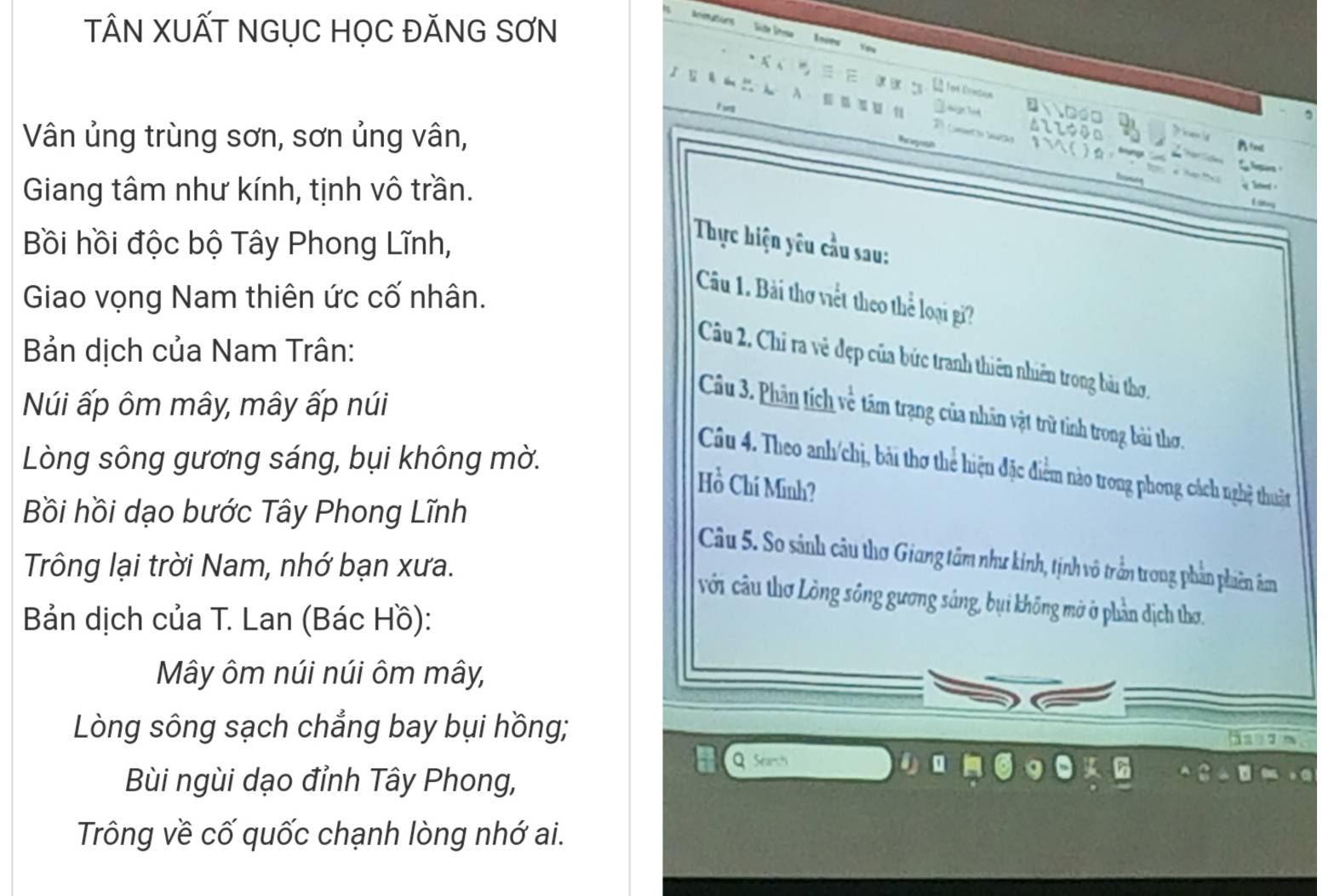 TÂN XUẤT NGỤC HỌC ĐĂNG SƠN 
mater Süte Sa 
Inies You 

E 
i vng 

n a o 
Vân ủng trùng sơn, sơn ủng vân, D ( All◆4a 
wuet to e 
to 

Giang tâm như kính, tịnh vô trần. 
Bồi hồi độc bộ Tây Phong Lĩnh, 
Thực hiện yêu cầu sau: 
Giao vọng Nam thiên ức cố nhân. 
Câu 1. Bài thơ viết theo thể loại gi? 
Bản dịch của Nam Trân: 
Câu 2. Chỉ ra vẻ đẹp của bức tranh thiên nhiên trong bài thơ, 
Núi ấp ôm mây, mây ấp núi 
Câu 3. Phân tích về tâm trạng của nhân vật trữ tinh trong bài thơ. 
Lòng sông gương sáng, bụi không mờ. 
Câu 4. Theo anh/chị, bài thơ thể hiện đặc điểm nào trong phong cách nghệ thuật 
Hồ Chí Minh? 
Bồi hồi dạo bước Tây Phong Lĩnh 
Câu 5. So sánh câu thơ Giang tâm như kinh, tịnh vô trần trong phản phiên âm 
Trông lại trời Nam, nhớ bạn xưa. 
với câu thơ Lòng sông gương sáng, bụi không mở ở phần dịch thơ. 
Bản dịch của T. Lan (Bác Hồ): 
Mây ôm núi núi ôm mây, 
Lòng sông sạch chẳng bay bụi hồng; 
Q Seanch 
Bùi ngùi dạo đỉnh Tây Phong, 
Trông về cố quốc chạnh lòng nhớ ai.