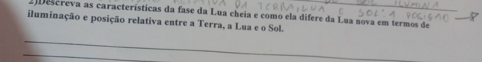 2)Descreva as características da fase da Lua cheia e como ela difere da Lua nova em termos de 
iluminação e posição relativa entre a Terra, a Lua e o Sol. 
_ 
_