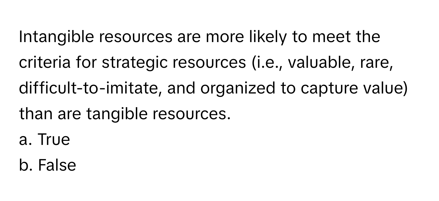 Intangible resources are more likely to meet the criteria for strategic resources (i.e., valuable, rare, difficult-to-imitate, and organized to capture value) than are tangible resources.
a. True
b. False