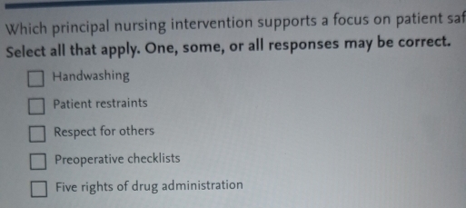 Which principal nursing intervention supports a focus on patient saf
Select all that apply. One, some, or all responses may be correct.
Handwashing
Patient restraints
Respect for others
Preoperative checklists
Five rights of drug administration