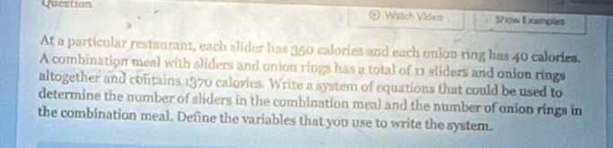 Question 
Wätch Video Show Examples 
At a particular restaurant, each slider has 350 calories and each onion ring has 40 calories. 
A combination meal with sliders and union rings has a total of 11 sliders and onion rings 
altogether and contains 1970 calories. Write a system of equations that could be used to 
determine the number of sliders in the combination meal and the number of onion rings in 
the combination meal. Define the variables that you use to write the system.