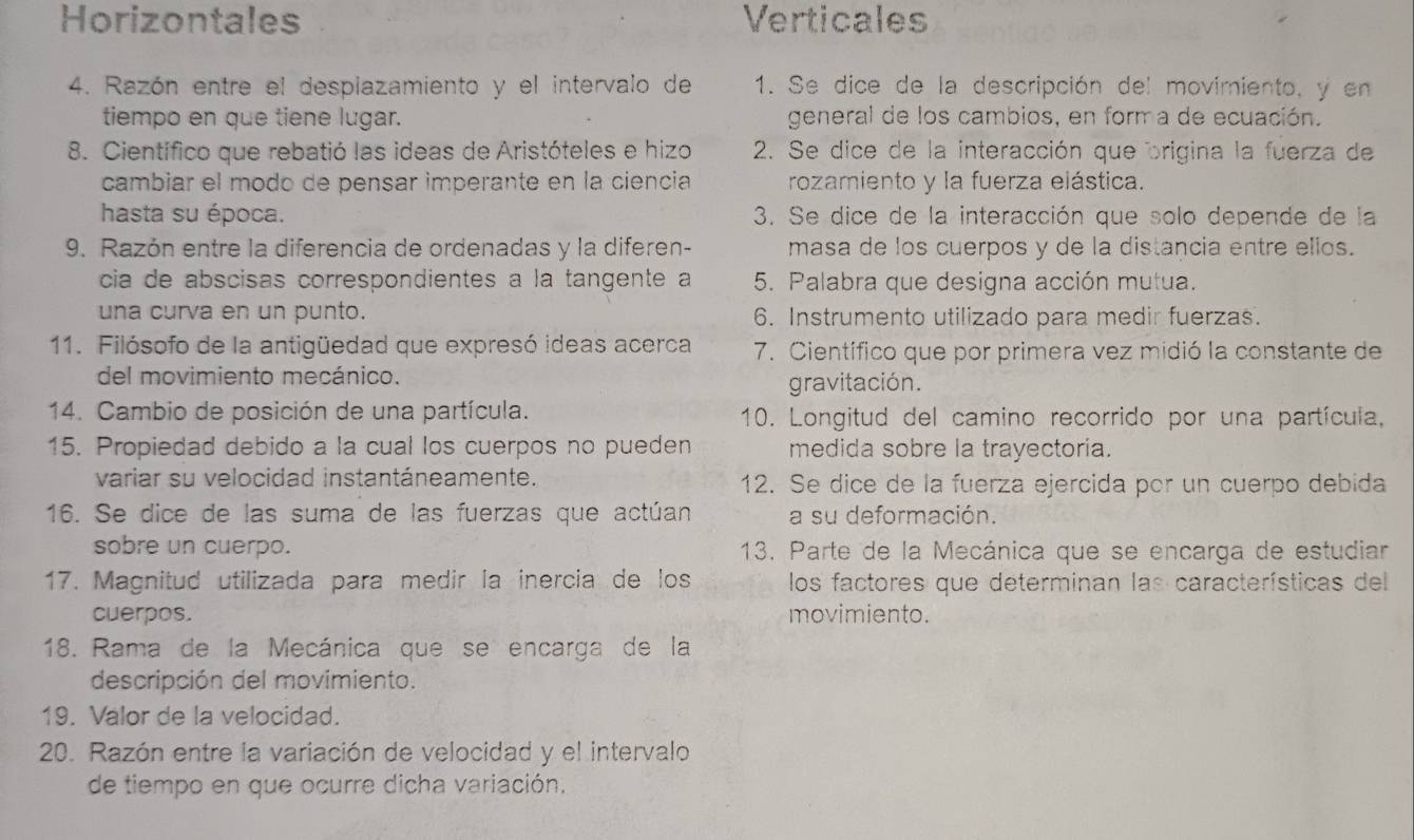 Horizontales Verticales
4. Razón entre el despiazamiento y el intervalo de 1. Se dice de la descripción del movimiento, y en
tiempo en que tiene lugar. general de los cambios, en form a de ecuación.
8. Científico que rebatió las ideas de Aristóteles e hizo 2. Se dice de la interacción que origina la fuerza de
cambiar el modo de pensar imperante en la ciencia rozamiento y la fuerza elástica.
hasta su época. 3. Se dice de la interacción que solo depende de la
9. Razón entre la diferencia de ordenadas y la diferen- masa de los cuerpos y de la distancia entre ellos.
cia de abscisas correspondientes a la tangente a 5. Palabra que designa acción mutua.
una curva en un punto. 6. Instrumento utilizado para medir fuerzas.
11. Filósofo de la antigüedad que expresó ideas acerca 7. Científico que por primera vez midió la constante de
del movimiento mecánico.
gravitación.
14. Cambio de posición de una partícula. 10. Longitud del camino recorrido por una partícula,
15. Propiedad debido a la cual los cuerpos no pueden medida sobre la trayectoria.
variar su velocidad instantáneamente. 12. Se dice de la fuerza ejercida por un cuerpo debida
16. Se dice de las suma de las fuerzas que actúan a su deformación.
sobre un cuerpo. 13. Parte de la Mecánica que se encarga de estudiar
17. Magnitud utilizada para medir la inercia de los los factores que determinan las características del
cuerpos. movimiento.
18. Rama de la Mecánica que se encarga de la
descripción del movimiento.
19. Valor de la velocidad.
20. Razón entre la variación de velocidad y el intervalo
de tiempo en que ocurre dicha variación.