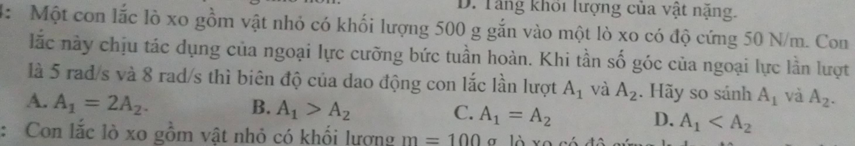 D. Tăng khoi lượng của vật nặng.
4: Một con lắc lò xo gồm vật nhỏ có khối lượng 500 g gắn vào một lò xo có độ cứng 50 N/m. Con
lắc này chịu tác dụng của ngoại lực cưỡng bức tuần hoàn. Khi tần số góc của ngoại lực lần lượt
là 5 rad/s và 8 rad/s thì biên độ của dao động con lắc lần lượt A_1 và A_2. Hãy so sánh A_1 và
A. A_1=2A_2. A_2.
B. A_1>A_2
C. A_1=A_2
D、 A_1
: Con lắc lò xo gồm vật nhỏ có khối lương m=100 là v