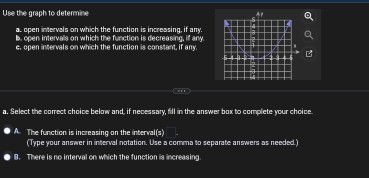 Use the graph to determine
al open intervals on which the function is increasing, if any.
. open intervalls on which the function is decreasing, if any
e, open intervals on which the function is constant, if any.
.''
a. Select the correct choice below and, if necessary, fill in the answer box to complete your choice
A The function is increasing on the interval (3)
(Type your answer in interval notation. Use a comma to separate answers as needed.)
B. There is no interval on which the function is increasing.