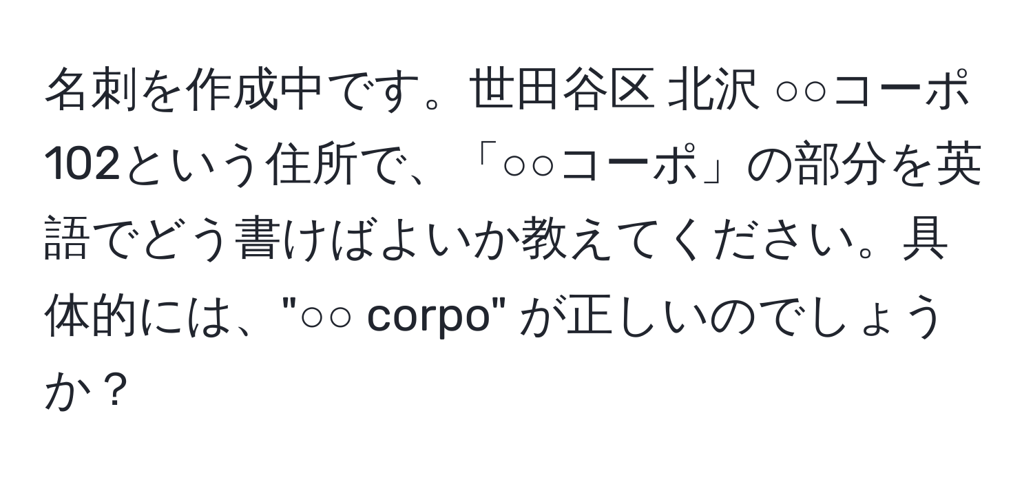 名刺を作成中です。世田谷区 北沢 ○○コーポ 102という住所で、「○○コーポ」の部分を英語でどう書けばよいか教えてください。具体的には、"○○ corpo" が正しいのでしょうか？