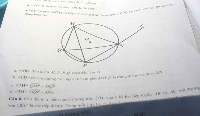 Độ đài cạnh của tam giác là 2sqrt(3)cm.
d. Diện tích tam giác ABC là 3sqrt(3)cm^2. 
Câu 5. Tứ giác MNPQ nội tiếp một
đúng hoặc sai.
. Trong mỗi ý a), b) varphi , đ) ở đưới đây, thí sinh chọn
a. ∠ NB> Bốn điểm M, N, P, Q cách đều tâm O
b, ∠ TH> có tâm đường tròn ngoại tiếp tử giác MNPQ là trung điểm của đoạn MN
c. ∠ TH>widehat QMP=widehat MQP
d. ∠ TH>widehat MQP=widehat MNx
Câu 6. Cho điểm A nằm ngoài đường tròn (O). qua A kẻ hai tiếp tuyển AB và AC với đường
tròn ( B, C là các tiếp điểm). Trong mỗi ý a), b) c) d) ở
ộ đường tròn. BOC