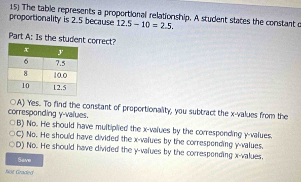 The table represents a proportional relationship. A student states the constant c
proportionality is 2.5 because 12.5-10=2.5. 
Part A: Is the student correct?
A) Yes. To find the constant of proportionality, you subtract the x -values from the
corresponding y -values.
B) No. He should have multiplied the x -values by the corresponding y -values.
C) No. He should have divided the x -values by the corresponding y -values.
D) No. He should have divided the y -values by the corresponding x -values.
Save
Not Graded