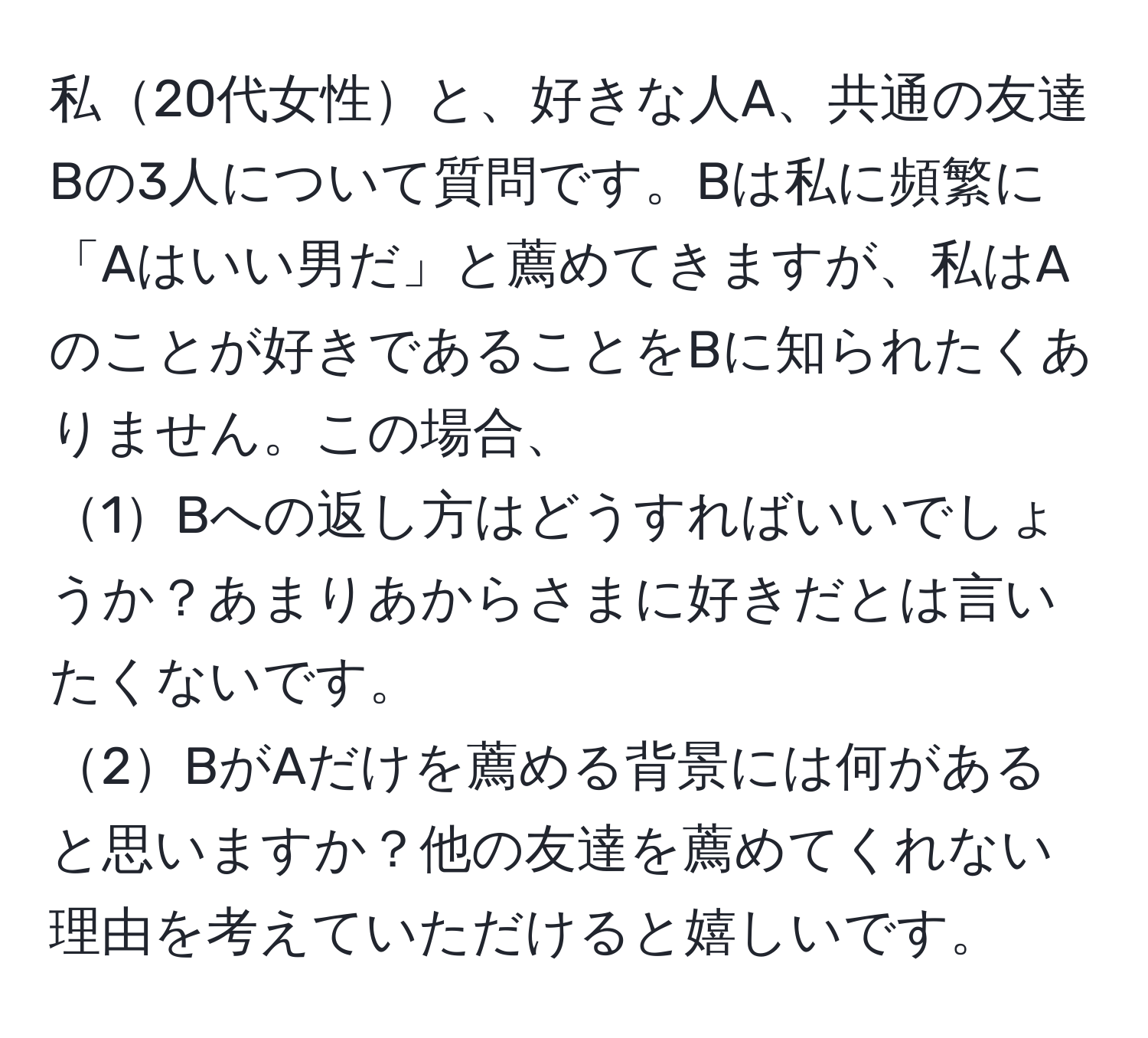 私20代女性と、好きな人A、共通の友達Bの3人について質問です。Bは私に頻繁に「Aはいい男だ」と薦めてきますが、私はAのことが好きであることをBに知られたくありません。この場合、  
1Bへの返し方はどうすればいいでしょうか？あまりあからさまに好きだとは言いたくないです。  
2BがAだけを薦める背景には何があると思いますか？他の友達を薦めてくれない理由を考えていただけると嬉しいです。