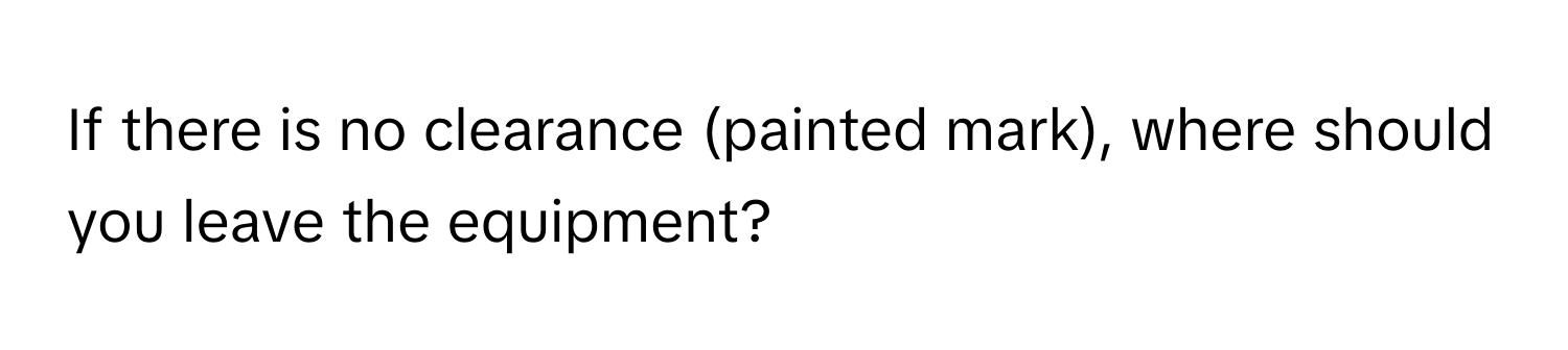 If there is no clearance (painted mark), where should you leave the equipment?