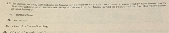 In some areas, limestone is found underneath the soil. In these areas, water can wear away
of sinkholes? the limestone and sinkholes may form on the surface. What is responsible for the formation
A. deposition
B. erosion
C. chemical weathering
D. physical weathering