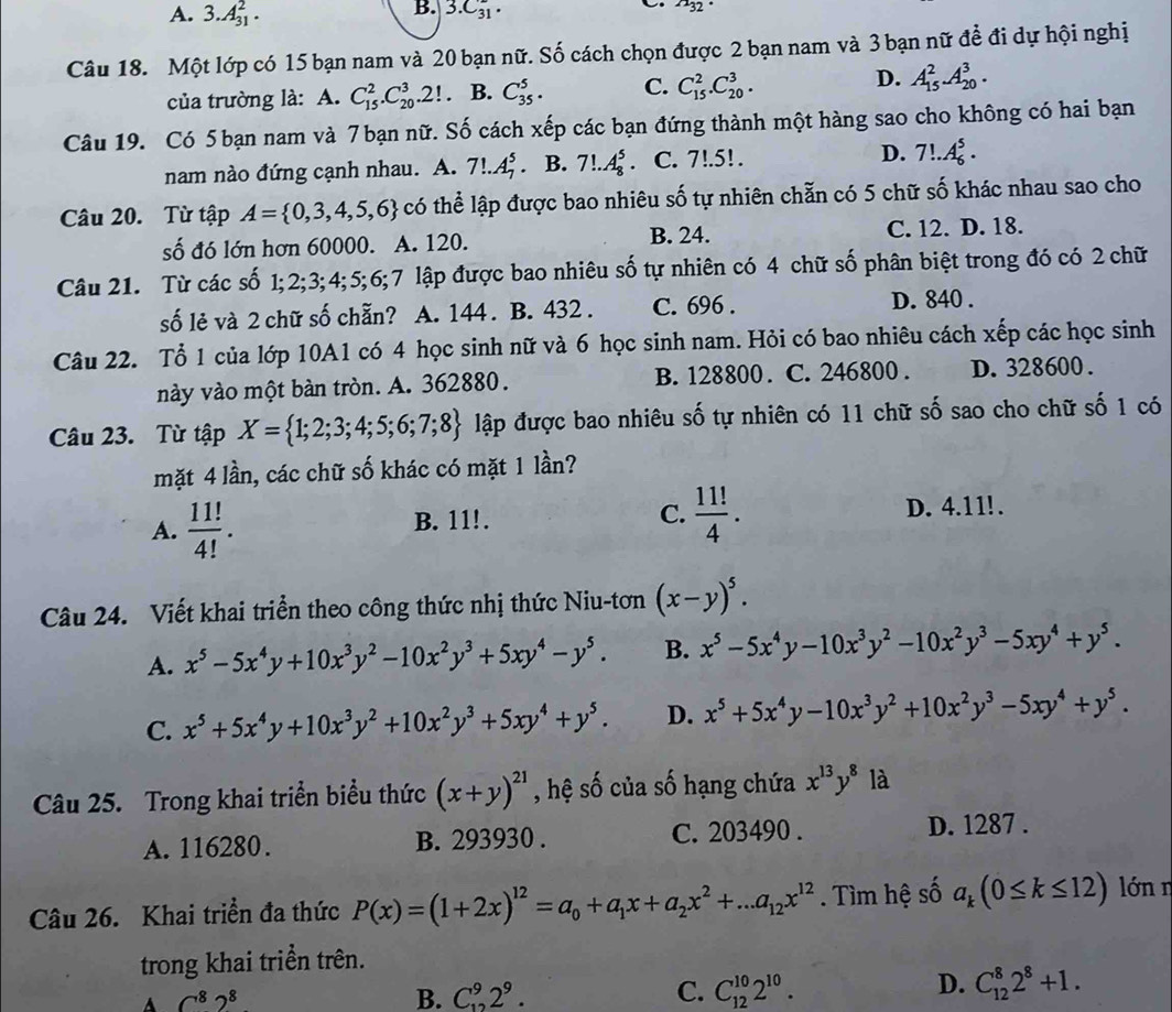 A. 3.A_(31)^2.
B. 3.C_(31)°.
a_32
Câu 18. Một lớp có 15 bạn nam và 20 bạn nữ. Số cách chọn được 2 bạn nam và 3 bạn nữ đề đi dự hội nghị
của trường là: A. C_(15)^2.C_(20)^3.2! B. C_(35)^5. C. C_(15)^2.C_(20)^3. D. A_(15)^2.A_(20)^3.
Câu 19. Có 5 bạn nam và 7 bạn nữ. Số cách xếp các bạn đứng thành một hàng sao cho không có hai bạn
nam nào đứng cạnh nhau. A. 7!.A_7^(5 B. 7!.A_8^5. C. 7!.5!. D. 7!.A_6^5.
Câu 20. Từ tập A= 0,3,4,5,6) có thể lập được bao nhiêu số tự nhiên chẵn có 5 chữ số khác nhau sao cho
số đó lớn hơn 60000. A. 120. B. 24. C. 12. D. 18.
Câu 21. Từ các số 1;2;3;4;5;6;7 lập được bao nhiêu số tự nhiên có 4 chữ số phân biệt trong đó có 2 chữ
số lẻ và 2 chữ số chẵn? A. 144 . B. 432 . C. 696 . D. 840 .
Câu 22. Tổ 1 của lớp 10A1 có 4 học sinh nữ và 6 học sinh nam. Hỏi có bao nhiêu cách xếp các học sinh
này vào một bàn tròn. A. 362880. B. 128800. C. 246800. D. 328600.
Câu 23. Từ tập X= 1;2;3;4;5;6;7;8 lập được bao nhiêu số tự nhiên có 11 chữ số sao cho chữ số 1 có
mặt 4 lần, các chữ số khác có mặt 1 lần?
C.  11!/4 .
A.  11!/4! . B. 11!. D. 4.11!.
Câu 24. Viết khai triển theo công thức nhị thức Niu-tơn (x-y)^5.
A. x^5-5x^4y+10x^3y^2-10x^2y^3+5xy^4-y^5. B. x^5-5x^4y-10x^3y^2-10x^2y^3-5xy^4+y^5.
C. x^5+5x^4y+10x^3y^2+10x^2y^3+5xy^4+y^5. D. x^5+5x^4y-10x^3y^2+10x^2y^3-5xy^4+y^5.
Câu 25. Trong khai triển biểu thức (x+y)^21 , hệ số của số hạng chứa x^(13)y^8 là
A. 116280. B. 293930 . C. 203490 . D. 1287 .
Câu 26. Khai triển đa thức P(x)=(1+2x)^12=a_0+a_1x+a_2x^2+...a_12x^(12). Tìm hệ số a_k(0≤ k≤ 12) lớn n
trong khai triển trên.
A C^82^8
B. C_(12)^92^9. C. C_(12)^(10)2^(10).
D. C_(12)^82^8+1.