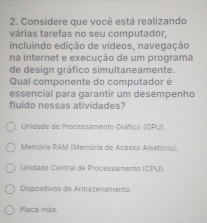 Considere que você está realizando
várias tarefas no seu computador,
incluindo edição de vídeos, navegação
na internet e execução de um programa
de design gráfico simultaneamente.
Qual componente do computador é
essencial para garantir um desempenho
fluido nessas atividades?
Unidade de Processamento Gráfico (GPU).
Memória RAM (Memória de Acesso Aleatório).
Unidade Central de Processamento (CPU).
Dispositivos de Armazenamento.
Placa-mãe.