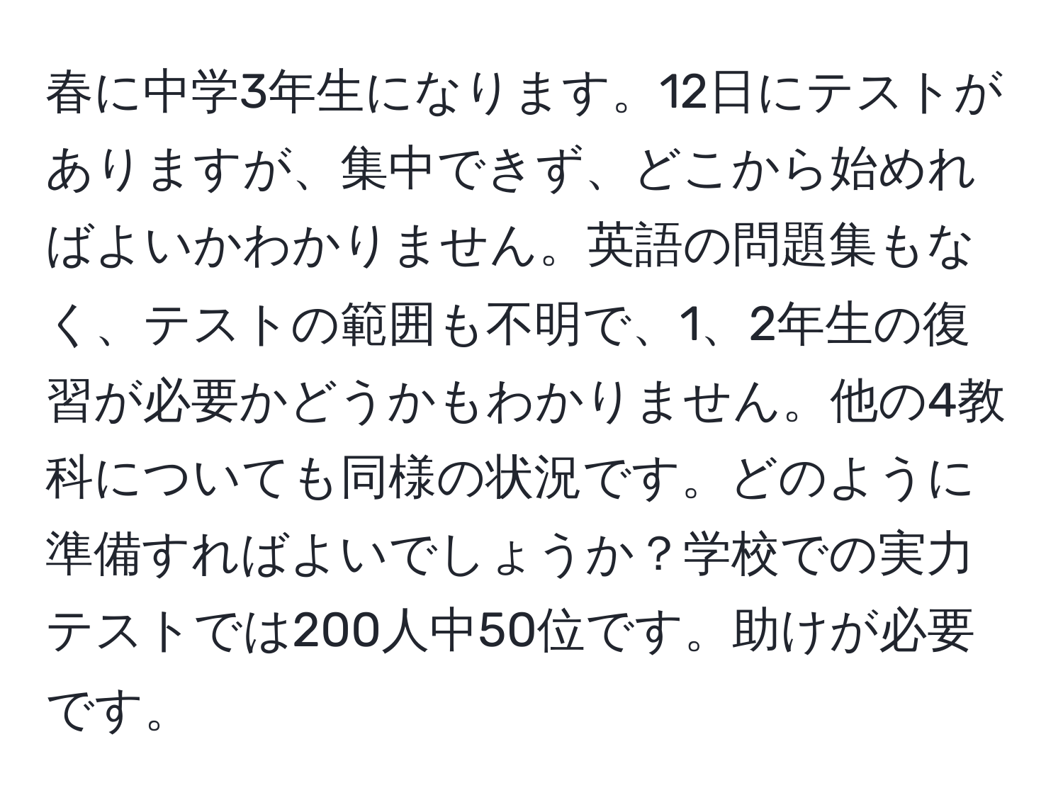 春に中学3年生になります。12日にテストがありますが、集中できず、どこから始めればよいかわかりません。英語の問題集もなく、テストの範囲も不明で、1、2年生の復習が必要かどうかもわかりません。他の4教科についても同様の状況です。どのように準備すればよいでしょうか？学校での実力テストでは200人中50位です。助けが必要です。