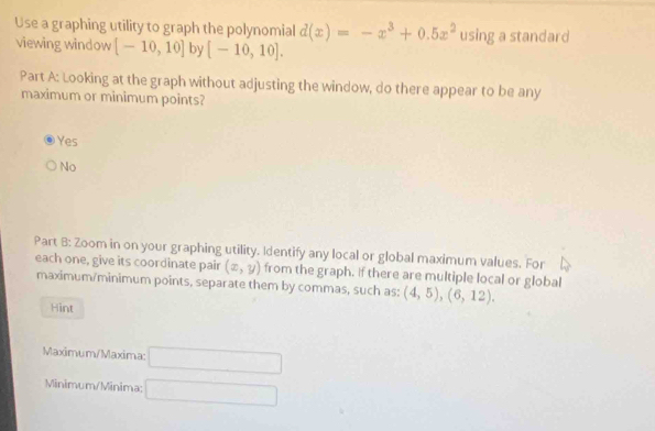 Use a graphing utility to graph the polynomial d(x)=-x^3+0.5x^2
viewing window [-10,10] by [-10,10]. using a standard
Part A: Looking at the graph without adjusting the window, do there appear to be any
maximum or minimum points?
Yes
No
Part B: Zoom in on your graphing utility. Identify any local or global maximum values. For
each one, give its coordinate pair (x,y) from the graph. if there are multiple local or global
maximum/minimum points, separate them by commas, such as: (4,5), (6,12). 
Hint
Maximum/Maxima: □ 
Minimum/Minima: □