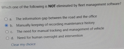 Which one of the following is NOT eliminated by fleet management software?
a. The information gap between the road and the office
b. Manually keeping of recording maintenance history
c. The need for manual tracking and management of vehicle
d. Need for human oversight and intervention
Clear my choice