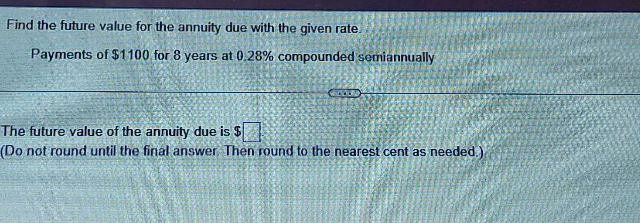 Find the future value for the annuity due with the given rate. 
Payments of $1100 for 8 years at 0.28% compounded semiannually 
The future value of the annuity due is $□
(Do not round until the final answer. Then round to the nearest cent as needed.)