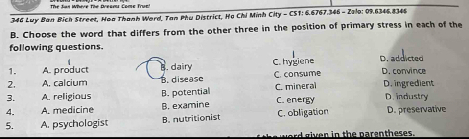 The Sun Where The Dreams Come True!
346 Luy Ban Bich Street, Hoa Thanh Ward, Tan Phu District, Ho Chi Minh City - CS1: 6.6767.346 - Zalo: 09.6346.8346
B. Choose the word that differs from the other three in the position of primary stress in each of the
following questions.
1. A. product B. dairy C. hygiene D. addicted
2. A. calcium B. disease C. consume
D. convince
3. A. religious B. potential C. mineral
D. ingredient
4. A. medicine B. examine C. energy
D. industry
5. A. psychologist B. nutritionist C. obligation D. preservative
w e r g iven in the parentheses.