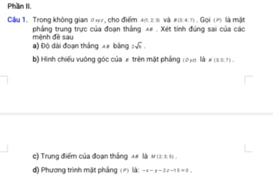 Phần II. 
Câu 1. Trong không gian θxyz, cho điểm A(1;2;3) và B(3;4;7). Gọi (p) là mặt 
phầng trung trực của đoạn thắng AB. Xét tính đúng sai của các 
mệnh đề sau 
a) Độ dài đoạn thắng 48 bãng 2sqrt(6). 
b) Hình chiếu vuông góc của£ trên mặt phầng (0yz) là B'(3,0;7). 
c) Trung điểm của đoạn thắng 48 là M(2;3;5), 
d) Phương trình mặt phầng (p) là: -x-y-2z-15=0.