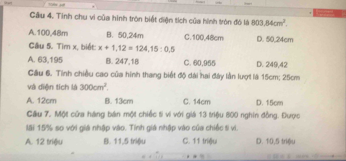 Start TOÁN .pdf + Protect Linkes Insert
Document a
Translation
Câu 4. Tính chu vi của hình tròn biết diện tích của hình tròn đó là 803, 84cm^2.
A. 100,48m B. 50,24m C. 100,48cm D. 50,24cm
Câu 5. Tìm x, biết: x+1,12=124,15:0,5
A. 63,195 B. 247,18 C. 60,955 D. 249,42
Câu 6. Tính chiều cao của hình thang biết độ dài hai đáy lần lượt là 15cm; 25cm
và diện tích là 300cm^2.
A. 12cm B. 13cm C. 14cm D. 15cm
Câu 7. Một cửa hàng bán một chiếc ti vi với giá 13 triệu 800 nghìn đồng. Được
lãi 15% so với giá nhập vào. Tính giá nhập vào của chiếc tí vi,
A. 12 triệu B. 11,5 triệu C. 11 triệu D. 10,5 triệu