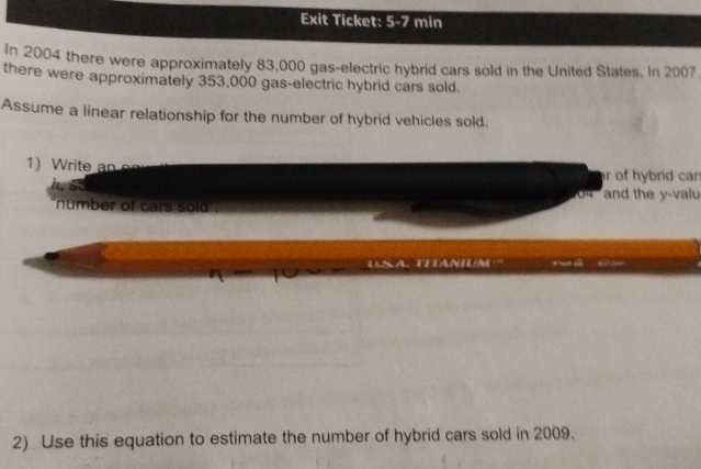 Exit Ticket: 5-7 min 
In 2004 there were approximately 83,000 gas-electric hybrid cars sold in the United States. In 2007
there were approximately 353,000 gas-electric hybrid cars sold. 
Assume a linear relationship for the number of hybrid vehicles sold. 
1) Write an 
r of hybrid can 
and the y -valu 
number of cars sold . 
2) Use this equation to estimate the number of hybrid cars sold in 2009.