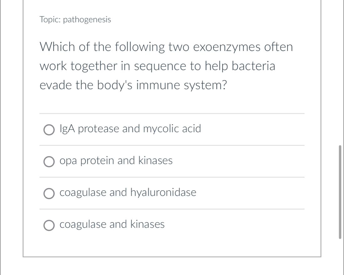 Topic: pathogenesis
Which of the following two exoenzymes often
work together in sequence to help bacteria
evade the body's immune system?
_
IgA protease and mycolic acid
_
opa protein and kinases
_
coagulase and hyaluronidase
_
coagulase and kinases